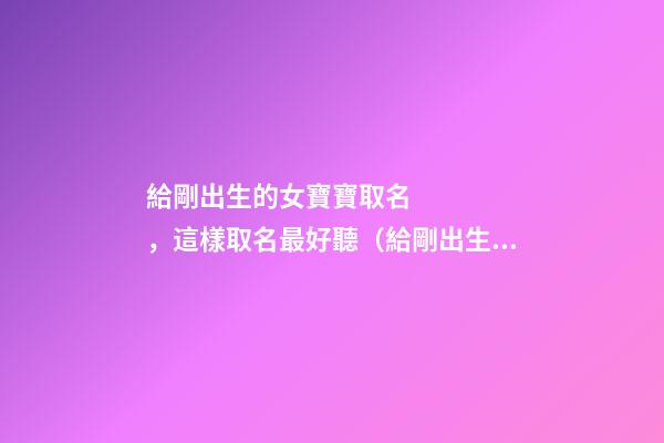 給剛出生的女寶寶取名，這樣取名最好聽（給剛出生的女寶寶取名,這樣取名最好聽嗎）